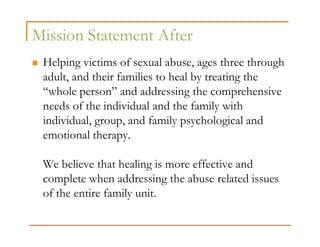 Mission Statement After
 Helping victims of sexual abuse, ages three through
 adult, and their families to heal by treating the
 “whole person” and addressing the comprehensive
 needs of the individual and the family with
 individual, group, and family psychological and
 emotional therapy.

 We believe that healing is more effective and
 complete when addressing the abuse related issues
 of the entire family unit.
 