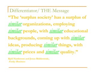 Differentiator/ THE Message
“The ‘surplus society’ has a surplus of
similar organizations, employing
similar people, with similar educational
backgrounds, coming up with similar
ideas, producing similar things, with
similar prices and similar quality.”
Kjell Nordstrom and Jonas Ridderstrale,
Funky Business
 