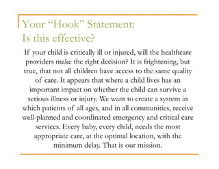 Your “Hook” Statement:
Is this effective?
If your child is critically ill or injured, will the healthcare
 providers make the right decision? It is frightening, but
true, that not all children have access to the same quality
     of care. It appears that where a child lives has an
   important impact on whether the child can survive a
  serious illness or injury. We want to create a system in
which patients of all ages, and in all communities, receive
well-planned and coordinated emergency and critical care
     services. Every baby, every child, needs the most
    appropriate care, at the optimal location, with the
            minimum delay. That is our mission.
 