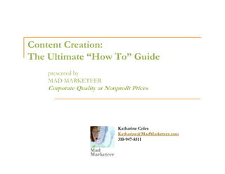 Content Creation:
The Ultimate “How To” Guide
    presented by
    MAD MARKETEER
    Corporate Quality at Nonprofit Prices




                             Katharine Coles
                             Katharine@MadMarketeer.com
                             310-947-8511
 