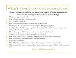 What’s Your Story? Good content isn’t easy!
 This set of questions will help you through the process of testing and validating
            your idea and building an effective Go-to-Market strategy.
 Who is your target donor/user?
 What is the user experience you plan to offer?
 Does the donor care? Why?
 What is your differentiated value proposition to the donor/user?
 Which market? Which segment? What demographic? What psychographic?
 How big is the market? Is it big enough? How do you expand, if not? Do you need to expand, or is
 staying within the niche desirable?
 What is the usage model? Can you actually fund what needs to be funded?
 How does the donor/user currently accomplish the objective?
 What other organizations are in the same space and how do you position against them?
 What is the business model? Donations? Members? Sponsors?
 How do you build traffic?
 What (FREE if possible) incentive can you offer to bring users en-masse to your site?
 What premium offer can you make that donors/users would want to pay for? How much would they
 pay?
                                     © 2005 - 2010 Sramana Mitra
 