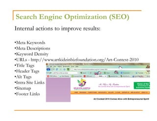 Search Engine Optimization (SEO)
Internal actions to improve results:

•Meta Keywords
•Meta Descriptions
•Keyword Density
•URLs - http://www.artkidzinbizfoundation.org/Art-Contest-2010
•Title Tags
•Header Tags
•Alt Tags
•Intra Site Links
•Sitemap
•Footer Links
 