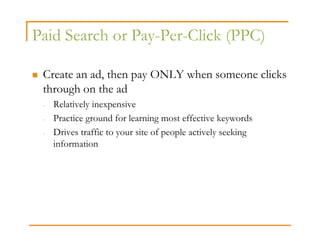Paid Search or Pay-Per-Click (PPC)

 Create an ad, then pay ONLY when someone clicks
 through on the ad
 -   Relatively inexpensive
 -   Practice ground for learning most effective keywords
 -   Drives traffic to your site of people actively seeking
     information
 