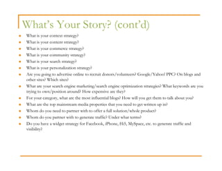What’s Your Story? (cont’d)
What is your context strategy?
What is your content strategy?
What is your commerce strategy?
What is your community strategy?
What is your search strategy?
What is your personalization strategy?
Are you going to advertise online to recruit donors/volunteers? Google/Yahoo! PPC? On blogs and
other sites? Which sites?
What are your search engine marketing/search engine optimization strategies? What keywords are you
trying to own/position around? How expensive are they?
For your category, what are the most influential blogs? How will you get them to talk about you?
What are the top mainstream media properties that you need to get written up in?
Whom do you need to partner with to offer a full solution/whole product?
Whom do you partner with to generate traffic? Under what terms?
Do you have a widget strategy for Facebook, iPhone, Hi5, MySpace, etc. to generate traffic and
visibility?
 