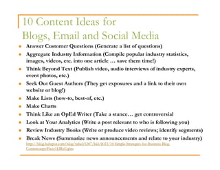 10 Content Ideas for
Blogs, Email and Social Media
Answer Customer Questions (Generate a list of questions)
Aggregate Industry Information (Compile popular industry statistics,
images, videos, etc. into one article … save them time!)
Think Beyond Text (Publish video, audio interviews of industry experts,
event photos, etc.)
Seek Out Guest Authors (They get exposures and a link to their own
website or blog!)
Make Lists (how-to, best-of, etc.)
Make Charts
Think Like an OpEd Writer (Take a stance… get controversial
Look at Your Analytics (Write a post relevant to who is following you)
Review Industry Books (Write or produce video reviews; identify segments)
Break News (Summarize news announcements and relate to your industry)
http://blog.hubspot.com/blog/tabid/6307/bid/6023/10-Simple-Strategies-for-Business-Blog-
Content.aspx#ixzz1ElRzEq6m
 