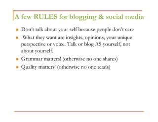 A few RULES for blogging & social media
 Don’t talk about your self because people don’t care
  What they want are insights, opinions, your unique
 perspective or voice. Talk or blog AS yourself, not
 about yourself.
 Grammar matters! (otherwise no one shares)
 Quality matters! (otherwise no one reads)
 