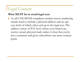Legal Content
What MUST be in email legal text:
 As all CAN-SPAM compliant emailers know, marketing
 emails need to include a physical address and an opt-
 out, both of which often end up in the legal text. The
 address (street or P.O. box) where your brand can
 receive actual, physical mail, makes it clear that you're
 not a scammer and gives subscribers one more contact
 point.
 