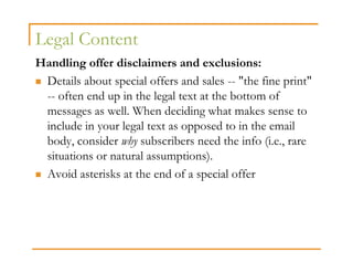 Legal Content
Handling offer disclaimers and exclusions:
 Details about special offers and sales -- "the fine print"
 -- often end up in the legal text at the bottom of
 messages as well. When deciding what makes sense to
 include in your legal text as opposed to in the email
 body, consider why subscribers need the info (i.e., rare
 situations or natural assumptions).
 Avoid asterisks at the end of a special offer
 