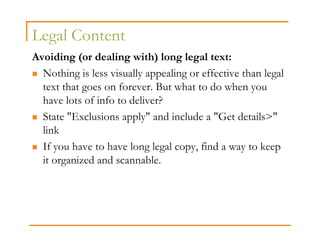 Legal Content
Avoiding (or dealing with) long legal text:
  Nothing is less visually appealing or effective than legal
  text that goes on forever. But what to do when you
  have lots of info to deliver?
  State "Exclusions apply" and include a "Get details>"
  link
  If you have to have long legal copy, find a way to keep
  it organized and scannable.
 