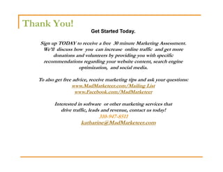 Thank You!
                            Get Started Today.

   Sign up TODAY to receive a free 30 minute Marketing Assessment.
    We’ll discuss how you can increase online traffic and get more
         donations and volunteers by providing you with specific
     recommendations regarding your website content, search engine
                    optimization, and social media.

   To also get free advice, receive marketing tips and ask your questions:
                   www.MadMarketeer.com/Mailing List
                     www.Facebook.com/MadMarketeer

          Interested in software or other marketing services that
             drive traffic, leads and revenue, contact us today!
                              310-947-8511
                       katharine@MadMarketeer.com
 