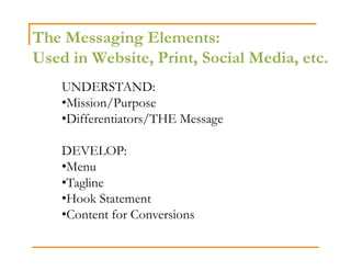 The Messaging Elements:
Used in Website, Print, Social Media, etc.
    UNDERSTAND:
    •Mission/Purpose
    •Differentiators/THE Message

    DEVELOP:
    •Menu
    •Tagline
    •Hook Statement
    •Content for Conversions
 