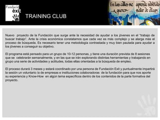 PROYECTO COACHFundación Exit forma a voluntarios corporativos de grandes empresas para que estos puedan hacer de coach a jóvenes en riesgo de exclusión social. El joven conoce el mundo de la empresa desde dentro. El voluntario se forma en una técnica que podrá aplicar en su día a día y conoce además a un joven de la Fundación del que también podrá aprender mucho y que le obligará a activar nuevas competencias de comunicación, atención a la diversidad, etc.El voluntario durante las 6 sesiones que dura el proyecto “moverá” al joven por la empresa presentándole a otros compañeros. Se potencia el trabajo en equipo.