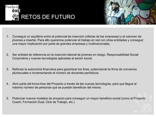 BOLSA DE TRABAJOFundación Exit durante estos años ha conseguido fidelizar a grandes empresas que le encargan procesos de preselección y formación de candidatos que estén en situación de riesgo de exclusión social. Para poder dar respuesta a estas empresas y con el objetivo de que el mayo número posible de candidatos se puedan beneficiar de esta oportunidad Fundación Exit forma parte de diversas redes de entidades con las que coordina esta intermediación con el mundo empresarial. Además en los últimos años hemos desarrollado un software específico para poder facilitar todas estas gestiones. Nuestro objetivo es que se convierta en un estándar que facilite el trabajo en red de las entidades y la incorporación de estos colectivos al mundo laboral. La idea es acabar creando una web de referencia, un infojobs social al que hemos llamado SOCIALJOBS