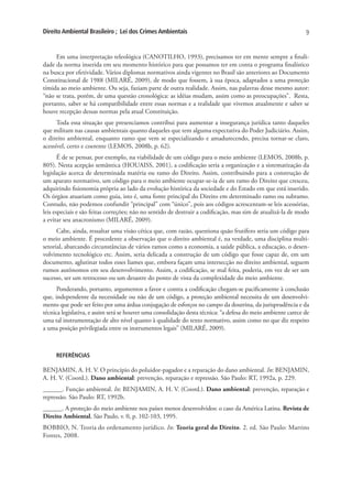 Direito Ambiental Brasileiro ; Lei dos Crimes Ambientais                                                      9


     Em uma interpretação teleológica (CANOTILHO, 1993), precisamos ter em mente sempre a finali-
dade da norma inserida em seu momento histórico para que possamos ter em conta o programa finalístico
na busca por efetividade. Vários diplomas normativos ainda vigentes no Brasil são anteriores ao Documento
Constitucional de 1988 (MILARÉ, 2009), de modo que fossem, à sua época, adaptados a uma proteção
tímida ao meio ambiente. Ou seja, faziam parte de outra realidade. Assim, nas palavras desse mesmo autor:
“não se trata, porém, de uma questão cronológica: as idéias mudam, assim como as preocupações”. Resta,
portanto, saber se há compatibilidade entre essas normas e a realidade que vivemos atualmente e saber se
houve recepção dessas normas pela atual Constituição.
      Toda essa situação que presenciamos contribui para aumentar a insegurança jurídica tanto daqueles
que militam nas causas ambientais quanto daqueles que tem alguma expectativa do Poder Judiciário. Assim,
o direito ambiental, enquanto ramo que vem se especializando e amadurecendo, precisa tornar-se claro,
acessível, certo e coerente (LEMOS, 2008b, p. 62).
       É de se pensar, por exemplo, na viabilidade de um código para o meio ambiente (LEMOS, 2008b, p.
805). Nesta acepção semântica (HOUAISS, 2001), a codificação seria a organização e a sistematização da
legislação acerca de determinada matéria ou ramo do Direito. Assim, contribuindo para a construção de
um aparato normativo, um código para o meio ambiente ocupar-se-ia de um ramo do Direito que cresceu,
adquirindo fisionomia própria ao lado da evolução histórica da sociedade e do Estado em que está inserido.
Os órgãos atuariam como guia, isto é, uma fonte principal do Direito em determinado ramo ou subramo.
Contudo, não podemos confundir “principal” com “único”, pois aos códigos acrescentam-se leis acessórias,
leis especiais e são feitas correções; não no sentido de destruir a codificação, mas sim de atualizá-la de modo
a evitar seu anacronismo (MILARÉ, 2009).
      Cabe, ainda, ressaltar uma visão cética que, com razão, questiona quão frutífero seria um código para
o meio ambiente. É procedente a observação que o direito ambiental é, na verdade, uma disciplina multi-
setorial, abarcando circunstâncias de vários ramos como a economia, a saúde pública, a educação, o desen-
volvimento tecnológico etc. Assim, seria delicada a construção de um código que fosse capaz de, em um
documento, aglutinar todos esses liames que, embora façam uma intersecção no direito ambiental, seguem
rumos autônomos em seu desenvolvimento. Assim, a codificação, se mal feita, poderia, em vez de ser um
sucesso, ser um retrocesso ou um desastre do ponto de vista da complexidade do meio ambiente.
      Ponderando, portanto, argumentos a favor e contra a codificação chegam-se pacificamente à conclusão
que, independente da necessidade ou não de um código, a proteção ambiental necessita de um desenvolvi-
mento que pode ser feito por uma árdua conjugação de esforços no campo da doutrina, da jurisprudência e da
técnica legislativa, e assim será se houver uma consolidação desta técnica: “a defesa do meio ambiente carece de
uma tal instrumentação de alto nível quanto à qualidade do texto normativo, assim como no que diz respeito
a uma posição privilegiada entre os instrumentos legais” (MILARÉ, 2009).



     REFERÊNCIAS

BENJAMIN, A. H. V. O princípio do poluidor-pagador e a reparação do dano ambiental. In: BENJAMIN,
A. H. V. (Coord.). Dano ambiental: prevenção, reparação e repressão. São Paulo: RT, 1992a, p. 229.
______. Função ambiental. In: BENJAMIN, A. H. V. (Coord.). Dano ambiental: prevenção, reparação e
repressão. São Paulo: RT, 1992b.
______. A proteção do meio ambiente nos países menos desenvolvidos: o caso da América Latina. Revista de
Direito Ambiental, São Paulo, v. 0, p. 102-103, 1995.
BOBBIO, N. Teoria do ordenamento jurídico. In: Teoria geral do Direito. 2. ed. São Paulo: Martins
Fontes, 2008.
 