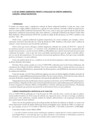 A LEI DE CRIMES AMBIENTAIS FRENTE À EVOLUÇÃO DO DIREITO AMBIENTAL:
     SANÇÕES VERSUS INCENTIVOS




     1 INTRODUÇÃO
É notória, nos tempos atuais, a significativa evolução do direito ambiental brasileiro. A cada ano, mais e mais
entidades civis e órgãos públicos amadurecem a questão do meio ambiente, inserindo o Brasil no papel de pio-
neiro no cenário jurídico ambiental internacional. Não é à toa, como se nota, que o país foi sede de uma das mais
importantes conferências internacionais sobre meio ambiente, a conhecida Conferência das Nações Unidas sobre
Meio Ambiente e Desenvolvimento (ECO-92), ocorrida na cidade do Rio de Janeiro, em 1992; e também o será
em 2012 – Rio + 20.
     Desde então, a questão ambiental só ganhou importância. Já é termo cotidiano, por exemplo, o desen-
volvimento sustentável, desconhecido até o final da década de 1980. Também se fala muito sobre “créditos de
carbono”, termo inexistente antes da referida conferência.
      Outro termo que merece destaque, também largamente utilizado nos acordos da ECO-92 – apesar de
ter existência anterior ao encontro – é o incentivo. Com a finalidade de alcançar um maior cumprimento dos
tratados internacionais, o uso de incentivos driblou as dificuldades que o direito internacional encontrava para
a aplicação de sanções – note-se que não existe autoridade supranacional capaz de coagir os Estados sobera-
nos, no caso de descumprimento. As convenções internacionais ganharam eficácia, fato que trouxe resultados
positivos ao homem e ao meio ambiente.
     Como não poderia deixar de ser, a tendência ao uso de incentivos perpassou a esfera internacional e chegou
ao direito doméstico dos Estados.
     Pois bem. Nesse cenário, estudar-se-á a Lei no 9.605/1998, conhecida como Lei de Crimes Ambientais, sob
a perspectiva da evolução do direito ambiental. Tecer-se-ão comentários sobre as sanções previstas na lei para os
crimes e as infrações administrativas, questionando sua eficácia perante a possibilidade de concessão de incentivos
às condutas pró-ambiente.
     Como será notado, a Lei de Crimes Ambientais registrou um marco na história legislativa brasileira, prevendo, de
forma pioneira, a responsabilização penal da pessoa jurídica. Por este e outros motivos, a lei foi alvo de severas críticas de
uma parte da doutrina, enquanto era festejada por outra parcela dos aplicadores do Direito.
     Independentemente das manifestações, fossem contrárias ou favoráveis, a Lei no 9.605/1998 persistiu pratica-
mente incólume, chegando aos dias atuais como principal substrato para a responsabilização penal e administrativa.
A norma conquistou os tribunais, definiu a jurisprudência e orientou, ainda que pecaminosamente, a fiscalização
e a punição daqueles que praticam atos potencial ou efetivamente lesivos ao meio ambiente.

     2 BREVES CONSIDERAÇÕES A RESPEITO DA LEI NO 9.605/1998
A Lei no 9.605/1998 foi publicada em 13 de fevereiro de 1998, com dez vetos, e entrou em vigor no ordena-
mento jurídico brasileiro em 30 de março do referido ano. Apesar do nome, a lei não se restringe a estabelecer
sanções para crimes ambientais, tratando também de infrações administrativas e da cooperação internacional
para a preservação do meio ambiente.
      Trata-se de um dos grandes marcos da evolução jurídica do direito do ambiente no Brasil, a se somar com
outras importantes normas de âmbito federal que foram promulgadas entre a década de 1960 e os tempos atu-
ais – por exemplo, as Leis nos 4.771/1965, 6.766/1979, 6.938/1981, 7.347/1985, 9.433/1997 e 9.985/2000.
     Como bem ressalta o mestre Milaré (2009),
     (…) em todo o território nacional ecoaram manifestações e polêmicas a respeito dessa lei: o jurista e professor de direito
     penal Miguel Reale Jr., escrevendo logo após a sua edição, classificou-a como hedionda; os ambientalistas acusaram-na
     de tímida; e os representantes de setores por ela afetados ainda a rotulam de draconiana.
 