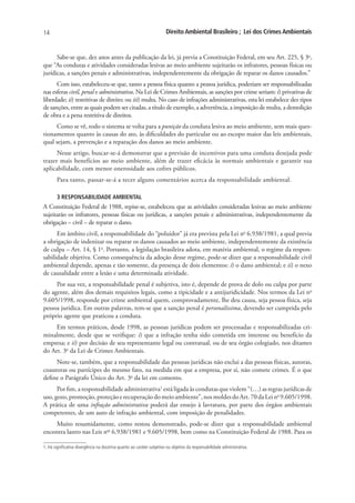 14                                                                     Direito Ambiental Brasileiro ; Lei dos Crimes Ambientais


      Sabe-se que, dez anos antes da publicação da lei, já previa a Constituição Federal, em seu Art. 225, § 3o,
que “As condutas e atividades consideradas lesivas ao meio ambiente sujeitarão os infratores, pessoas físicas ou
jurídicas, a sanções penais e administrativas, independentemente da obrigação de reparar os danos causados.”
      Com isso, estabeleceu-se que, tanto a pessoa física quanto a pessoa jurídica, poderiam ser responsabilizadas
nas esferas civil, penal e administrativa. Na Lei de Crimes Ambientais, as sanções por crime seriam: i) privativas de
liberdade; ii) restritivas de direito; ou iii) multa. No caso de infrações administrativas, esta lei estabelece dez tipos
de sanções, entre as quais podem ser citadas, a título de exemplo, a advertência, a imposição de multa, a demolição
de obra e a pena restritiva de direitos.
     Como se vê, todo o sistema se volta para a punição da conduta lesiva ao meio ambiente, sem mais ques-
tionamentos quanto às causas do ato, às dificuldades do particular ou ao escopo maior das leis ambientais,
qual sejam, a prevenção e a reparação dos danos ao meio ambiente.
      Nesse artigo, buscar-se-á demonstrar que a previsão de incentivos para uma conduta desejada pode
trazer mais benefícios ao meio ambiente, além de trazer eficácia às normais ambientais e garantir sua
aplicabilidade, com menor onerosidade aos cofres públicos.
       Para tanto, passar-se-á a tecer alguns comentários acerca da responsabilidade ambiental.

       3 RESPONSABILIDADE AMBIENTAL
A Constituição Federal de 1988, repise-se, estabeleceu que as atividades consideradas lesivas ao meio ambiente
sujeitarão os infratores, pessoas físicas ou jurídicas, a sanções penais e administrativas, independentemente da
obrigação – civil – de reparar o dano.
      Em âmbito civil, a responsabilidade do “poluidor” já era prevista pela Lei no 6.938/1981, a qual previa
a obrigação de indenizar ou reparar os danos causados ao meio ambiente, independentemente da existência
de culpa – Art. 14, § 1o. Portanto, a legislação brasileira adota, em matéria ambiental, o regime da respon-
sabilidade objetiva. Como consequência da adoção desse regime, pode-se dizer que a responsabilidade civil
ambiental depende, apenas e tão somente, da presença de dois elementos: i) o dano ambiental; e ii) o nexo
de causalidade entre a lesão e uma determinada atividade.
     Por sua vez, a responsabilidade penal é subjetiva, isto é, depende de prova de dolo ou culpa por parte
do agente, além dos demais requisitos legais, como a tipicidade e a antijuridicidade. Nos termos da Lei no
9.605/1998, responde por crime ambiental quem, comprovadamente, lhe deu causa, seja pessoa física, seja
pessoa jurídica. Em outras palavras, tem-se que a sanção penal é personalíssima, devendo ser cumprida pelo
próprio agente que praticou a conduta.
     Em termos práticos, desde 1998, as pessoas jurídicas podem ser processadas e responsabilizadas cri-
minalmente, desde que se verifique: i) que a infração tenha sido cometida em interesse ou benefício da
empresa; e ii) por decisão de seu representante legal ou contratual, ou de seu órgão colegiado, nos ditames
do Art. 3o da Lei de Crimes Ambientais.
     Note-se, também, que a responsabilidade das pessoas jurídicas não exclui a das pessoas físicas, autoras,
coautoras ou partícipes do mesmo fato, na medida em que a empresa, por si, não comete crimes. É o que
define o Parágrafo Único do Art. 3o da lei em comento.
      Por fim, a responsabilidade administrativa1 está ligada às condutas que violem “(…) as regras jurídicas de
uso, gozo, promoção, proteção e recuperação do meio ambiente”, nos moldes do Art. 70 da Lei no 9.605/1998.
A prática de uma infração administrativa poderá dar ensejo à lavratura, por parte dos órgãos ambientais
competentes, de um auto de infração ambiental, com imposição de penalidades.
    Muito resumidamente, como restou demonstrado, pode-se dizer que a responsabilidade ambiental
encontra lastro nas Leis nos 6.938/1981 e 9.605/1998, bem como na Constituição Federal de 1988. Para os

1. Há significativa divergência na doutrina quanto ao caráter subjetivo ou objetivo da responsabilidade administrativa.
 