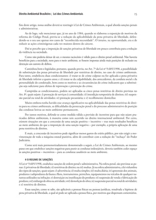 Direito Ambiental Brasileiro ; Lei dos Crimes Ambientais                                                              15


fins deste artigo, nossa análise deverá se restringir à Lei de Crimes Ambientais, a qual aborda sanções penais
e administrativas.
     Ao de logo, vale mencionar que, já no ano de 1984, quando se elaborou a exposição de motivos da
reforma do Código Penal, previu-se a redução da aplicabilidade da pena privativa de liberdade, defen-
dendo-se o seu uso apenas nos casos de “reconhecida necessidade”. O intuito, na oportunidade, era o de
reduzir as ações criminógenas cada vez maiores dentro do cárcere.
     Daí se percebe que a imposição de sanções privativas de liberdade em pouco contribuiu para a redução
da violência na sociedade.
     Como não poderia deixar de ser, o mesmo raciocínio é válido para o direito penal ambiental. Não haveria
benefícios para a sociedade, nem para o meio ambiente, se fossem impostas ainda mais punições de reclusão ou
detenção aos autores de delitos.
      Caminhou bem o legislador, portanto, quando previu, no Art. 7o da Lei no 9.605/1998, a possibilidade
de substituição das penas privativas de liberdade por restritivas de direito, no caso de crimes ambientais.
Para tanto, estabeleceu duas condicionantes: i) tratar-se de crime culposo ou for aplicada a pena privativa
de liberdade inferior a quatro anos; e ii) tratar-se da culpabilidade, dos antecedentes, da conduta social e da
personalidade do condenado, bem como os motivos e as circunstâncias do crime indicarem que a substitui-
ção seja suficiente para efeitos de reprovação e prevenção do crime.
      Cumpridas as condicionantes, podem ser aplicadas as cinco penas restritivas de direito previstas no
Art. 8o, quais sejam: i) prestação de serviços à comunidade; ii) interdição temporária de direitos; iii) suspen-
são parcial ou total de atividades; iv) prestação pecuniária; e v) recolhimento domiciliar.
     Muito embora tenha havido esse avanço significativo na aplicabilidade das penas restritivas de direi-
to para os crimes ambientais, as dificuldades da persecução penal e do processo administrativo de punição
das condutas lesivas ao meio ambiente permanecem.
      Por tantos motivos, defende-se como medida válida a previsão de incentivos para que não sejam pra-
ticados delitos ambientais, à maneira como tem ocorrido no direito internacional ambiental. Por certo,
existem situações em que a concessão de uma sanção positiva – incentivo – traz mais resultados benéficos
ao meio ambiente do que a imposição de uma sanção negativa – por exemplo, a própria aplicação de uma
pena restritiva de direitos.
     E mais, a concessão de incentivos pode significar menos gastos do erário público, por não exigir a mo-
vimentação de toda a máquina estatal punitiva, além de contribuir com a redução do “inchaço” do Poder
Judiciário.
      Como será mais pormenorizadamente demonstrado a seguir, a Lei de Crimes Ambientais, ao mesmo
passo em que estabelece sanções negativas para punir as condutas indesejáveis, deveria também ceder espaço
às sanções positivas – incentivos – para as condutas saudáveis ao meio ambiente.

      4 O REGIME DE SANÇÕES
A Lei no 9.605/1998, estabelece sanções de ordem penal e administrativa. Na esfera penal, são previstas as pe-
nas: i) privativas de liberdade; ii) restritivas de direito; ou iii) multas. Já na esfera administrativa, a lei vislumbra
dez tipos de sanções, quais sejam: i) advertência; ii) multa simples; iii) multa diária; iv) apreensão dos animais,
produtos e subprodutos da fauna e flora, instrumentos, petrechos, equipamentos ou veículos de qualquer na-
tureza utilizados na infração; v) destruição ou inutilização do produto; vi) suspensão de venda e fabricação do
produto; vii) embargo de obra ou atividade; viii) demolição de obra; ix) suspensão parcial ou total de atividades;
e x) restritiva de direitos.
     Essas sanções, como se sabe, são aplicáveis a pessoas físicas ou pessoas jurídicas, ressalvada a hipótese de
pena privativa de liberdade, a qual só pode ser aplicada a pessoa física, por motivos que dispensam comentários.
 