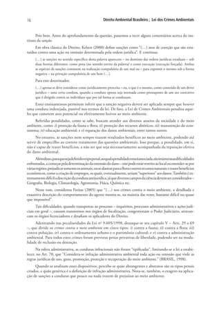 16                                                     Direito Ambiental Brasileiro ; Lei dos Crimes Ambientais


      Pois bem. Antes do aprofundamento da questão, passemos a tecer alguns comentários acerca do ins-
tituto da sanção.
     Em obra clássica do Direito, Kelsen (2000) define sanções como “(…) atos de coerção que são esta-
tuídos contra uma ação ou omissão determinada pela ordem jurídica”. E continua:
      (…) as sanções no sentido específico desta palavra aparecem – no domínio das ordens jurídicas estaduais – sob
      duas formas diferentes: como pena (no sentido estrito da palavra) e como execução (execução forçada). Ambas
      as espécies de sanções consistem na realização compulsória de um mal ou – para exprimir o mesmo sob a forma
      negativa – na privação compulsória de um bem (…).
      Para este doutrinador,
      (…) apenas se deve considerar como juridicamente prescrita – ou, o que é o mesmo, como conteúdo de um dever
      jurídico – uma certa conduta, quando a conduta oposta seja normada como pressuposto de um ato coercitivo
      que é dirigido contra os indivíduos que por tal forma se conduzam.
      Esses ensinamentos permitem inferir que a sanção negativa deverá ser aplicada sempre que houver
uma conduta indesejada, punível nos termos da lei. De fato, a Lei de Crimes Ambientais penaliza aque-
les que cometem atos potencial ou efetivamente lesivos ao meio ambiente.
      Referidas penalidades, como se sabe, buscam atender aos diversos anseios da sociedade e do meio
ambiente, como: i) proteção da fauna e flora; ii) proteção dos recursos abióticos; iii) manutenção do ecos-
sistema; iv) educação ambiental; e v) reparação dos danos ambientais, entre tantos outros.
      No entanto, as sanções nem sempre trazem resultados benéficos ao meio ambiente, podendo até
servir de empecilho ao correto tratamento das questões ambientais. Isso porque, a penalidade, em si,
não é capaz de trazer benefícios, a não ser que seja necessariamente acompanhada da reparação efetiva
do dano ambiental.
      Alémdisso,paraquesejadefinidootipopenal,aoqualapenalidadeestaráassociada,sãoinúmerasasdificuldades
enfrentadas, a começar pela determinação da extensão do dano – este pode estar restrito ao local ou estender-se por
várias regiões; prejudicar somente os animais, ou se alastrar para a flora e outros recursos naturais; e trazer benefícios
econômicos, como a criação de empregos, os quais, eventualmente, seriam “superiores” aos danos. Também é ex-
tremamente difícil a descrição da conduta antijurídica, já que diversos campos da ciência devem ser considerados –
Geografia, Biologia, Climatologia, Agronomia, Física, Química etc.
     Nesse tom, considerou Freitas (2005) que “(…) nos crimes contra o meio ambiente, a detalhada e
exaustiva descrição do comportamento do agente mostra-se, na maioria das vezes, bastante difícil ou quase
que impossível”.
      Tais dificuldades, quando transpostas ao processo – inquéritos, processos administrativos e ações judi-
ciais em geral –, causam transtornos nos órgãos de fiscalização, congestionam o Poder Judiciário, atravan-
cam os órgãos licenciadores e desafiam os aplicadores do Direito.
     Adentrando nas peculiaridades da Lei no 9.605/1998, destaque-se seu capítulo V – Arts. 29 a 69
–, que divide os crimes contra o meio ambiente em cinco tipos: i) contra a fauna; ii) contra a flora; iii)
contra poluição; iv) contra o ordenamento urbano e o patrimônio cultural; e v) contra a administração
ambiental. Para todos estes crimes foram previstas penas privativas de liberdade, podendo ser na moda-
lidade de reclusão ou detenção.
      Na esfera administrativa, as condutas infracionais não foram “tipificadas”, limitando-se a lei a estabe-
lecer, no Art. 70, que “Considera-se infração administrativa ambiental toda ação ou omissão que viole as
regras jurídicas de uso, gozo, promoção, proteção e recuperação do meio ambiente.” (BRASIL, 1998).
     Quando se analisam esses dispositivos, percebe-se quão abrangentes e abstratos são os tipos penais
criados, e quão genérica é a definição de infração administrativa. Nota-se, também, o exagero na aplica-
ção de sanções a condutas que pouco ou nada trazem de prejuízos ao meio ambiente.
 