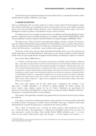 18                                                                   Direito Ambiental Brasileiro ; Lei dos Crimes Ambientais


    Uma alternativa que se propõe para alcançar uma maior eficácia da lei é a concessão de incentivos a deter-
minados tipos de condutas, conforme se verá a seguir.

       5 O REGIME DE INCENTIVOS
Feitas as considerações sobre as sanções, passar-se-á a tratar o termo incentivo de forma genérica. Impor-
tante salientar, desde logo, que o emprego do termo incentivo pode se dar nos mais variados campos da
ciência e dos ramos de estudo. Todavia, de forma a não se distanciar do tema deste artigo, o foco será a
abordagem nos aspectos jurídicos, essencialmente no que se refere ao Direito.
     O vocábulo incentivo tem sua origem no latim incentivus e, na definição do Dicionário Brasileiro Contem-
porâneo, é “aquilo que excita ou estimula; estimulante; s.m. estímulo; o que estimula” (FERNANDES, 1969).
A mesma definição é trazida no Pequeno Dicionário Brasileiro da Língua Portuguesa (FERREIRA, 1969).
      Daí infere-se que a ideia de incentivo está intimamente ligada a estímulo, excitação. O incentivo é
capaz de modificar determinada situação, podendo levar dinamicidade ao que era estático. Dessa forma, é
capaz de corrigir determinada situação de erro, desde que o estímulo seja no sentido de correção. Com isso,
se antes não havia motivos – ou estímulos – para o sentido correto, agora há.
      Ocorre que, muitas vezes, para que sejam alcançadas determinadas metas, em vez de incentivos, são
criadas sanções para o caso de descumprimento. Assim, pune-se o erro, quanto se poderia conceder estímulo à
atitude correta. É o que se pode observar em algumas normas de direito, na educação, no esporte, no comércio.
       Em sua obra, Kelsen (2000) observa:
       (…) conforme o modo pelo qual as ações humanas são prescritas ou proibidas, podem distinguir-se diferentes
       tipos – tipos ideais, não tipos médios. A ordem social pode prescrever uma determinada conduta humana sem
       ligar à observância ou não observância deste imperativo quaisquier consequências. Também pode, porém, esta-
       tuir uma determinada conduta humana e, simultaneamente, ligar a esta conduta a concessão de uma vantagem,
       de um prêmio, ou ligar à conduta oposta uma desvantagem, uma pena (no sentido mais amplo da palavra). O
       princípio que conduz a reagir a uma determinada conduta com um prêmio ou uma pena é o princípio retributi-
       vo (Vergeltung). O prêmio e o castigo podem compreender-se no conceito de sanção. No entanto, usualmente,
       designa-se por sanção somente a pena, isto é, um mal – a privação de certos bens como a vida, a saúde, a liber-
       dade, a honra, valores econômicos – a aplicar como consequência de uma determinada conduta, mas já não o
       prêmio ou a recompensa.
     Resta claro, pelo exposto, que há duas opções para o regramento das condutas: i) pu-
nição para a conduta indesejada; e ii) incentivo à conduta desejada. No tópico anterior, ten-
tou-se mostrar como algumas sanções da Lei de Crimes Ambientais são questionáveis do
ponto de vista da eficácia, principalmente se postas frente ao escopo principal da legislação ambiental –
a prevenção e a recuperação dos danos ao meio ambiente.
     Nesse tópico, serão apontados os benefícios que podem advir da concessão de incentivos para condutas
pró-ambiente.
    Com efeito, os incentivos também denominados sanções premiais2 têm função jurídica primordial
no Estado de direito. Isso porque, no âmbito interno do Estado, evitam que a máquina estatal exerça
demasiadamente seu poder de polícia para o cumprimento das normas jurídicas.
      Não se deixe de mencionar que a previsão de sanção punitiva exige fiscalização do Esta-
do e, sendo detectado o descumprimento, a aplicação da penalidade prescrita deve acontecer. É
esse, justamente, o poder de polícia. Nesse sentido, Kelsen (2000) estabeleceu que “(…) no do-
mínio de uma ordem jurídica pode surgir uma situação – e de fato surgem tais situações (…) –

2. Neste artigo, utilizou-se o termo sanção de modo genérico para se referir à ideia kelseniana de “atos de coerção que são estatuídos contra uma ação ou
omissão determinada pela ordem jurídica”.
 