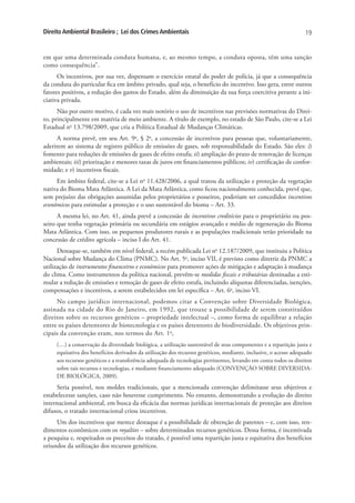 Direito Ambiental Brasileiro ; Lei dos Crimes Ambientais                                                          19


em que uma determinada conduta humana, e, ao mesmo tempo, a conduta oposta, têm uma sanção
como consequência”.
      Os incentivos, por sua vez, dispensam o exercício estatal do poder de polícia, já que a consequência
da conduta do particular fica em âmbito privado, qual seja, o benefício do incentivo. Isso gera, entre outros
fatores positivos, a redução dos gastos do Estado, além da diminuição da sua força coercitiva perante a ini-
ciativa privada.
      Não por outro motivo, é cada vez mais notório o uso de incentivos nas previsões normativas do Direi-
to, principalmente em matéria de meio ambiente. A título de exemplo, no estado de São Paulo, cite-se a Lei
Estadual no 13.798/2009, que cria a Política Estadual de Mudanças Climáticas.
      A norma prevê, em seu Art. 9o, § 2o, a concessão de incentivos para pessoas que, voluntariamente,
aderirem ao sistema de registro público de emissões de gases, sob responsabilidade do Estado. São eles: i)
fomento para reduções de emissões de gases de efeito estufa; ii) ampliação do prazo de renovação de licenças
ambientais; iii) priorização e menores taxas de juros em financiamentos públicos; iv) certificação de confor-
midade; e v) incentivos fiscais.
     Em âmbito federal, cite-se a Lei no 11.428/2006, a qual tratou da utilização e proteção da vegetação
nativa do Bioma Mata Atlântica. A Lei da Mata Atlântica, como ficou nacionalmente conhecida, prevê que,
sem prejuízo das obrigações assumidas pelos proprietários e posseiros, poderiam ser concedidos incentivos
econômicos para estimular a proteção e o uso sustentável do bioma – Art. 33.
      A mesma lei, no Art. 41, ainda prevê a concessão de incentivos creditícios para o proprietário ou pos-
seiro que tenha vegetação primária ou secundária em estágios avançado e médio de regeneração do Bioma
Mata Atlântica. Com isso, os pequenos produtores rurais e as populações tradicionais terão prioridade na
concessão de crédito agrícola – inciso I do Art. 41.
      Destaque-se, também em nível federal, a recém publicada Lei no 12.187/2009, que instituiu a Política
Nacional sobre Mudança do Clima (PNMC). No Art. 5o, inciso VII, é previsto como diretriz da PNMC a
utilização de instrumentos financeiros e econômicos para promover ações de mitigação e adaptação à mudança
do clima. Como instrumentos da política nacional, prevêm-se medidas fiscais e tributárias destinadas a esti-
mular a redução de emissões e remoção de gases de efeito estufa, incluindo alíquotas diferenciadas, isenções,
compensações e incentivos, a serem estabelecidos em lei específica – Art. 6o, inciso VI.
     No campo jurídico internacional, podemos citar a Convenção sobre Diversidade Biológica,
assinada na cidade do Rio de Janeiro, em 1992, que trouxe a possibilidade de serem constituídos
direitos sobre os recursos genéticos – propriedade intelectual –, como forma de equilibrar a relação
entre os países detentores de biotecnologia e os países detentores de biodiversidade. Os objetivos prin-
cipais da convenção eram, nos termos do Art. 1o,
     (…) a conservação da diversidade biológica, a utilização sustentável de seus componentes e a repartição justa e
     equitativa dos benefícios derivados da utilização dos recursos genéticos, mediante, inclusive, o acesso adequado
     aos recursos genéticos e a transferência adequada de tecnologias pertinentes, levando em conta todos os direitos
     sobre tais recursos e tecnologias, e mediante financiamento adequado (CONVENÇÃO SOBRE DIVERSIDA-
     DE BIOLÓGICA, 2009).
     Seria possível, nos moldes tradicionais, que a mencionada convenção delimitasse seus objetivos e
estabelecesse sanções, caso não houvesse cumprimento. No entanto, demonstrando a evolução do direito
internacional ambiental, em busca da eficácia das normas jurídicas internacionais de proteção aos direitos
difusos, o tratado internacional criou incentivos.
     Um dos incentivos que merece destaque é a possibilidade de obtenção de patentes – e, com isso, ren-
dimentos econômicos com os royalties – sobre determinados recursos genéticos. Dessa forma, é incentivada
a pesquisa e, respeitados os preceitos do tratado, é possível uma repartição justa e equitativa dos benefícios
oriundos da utilização dos recursos genéticos.
 