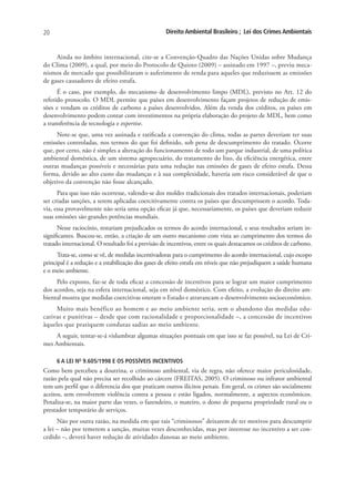 20                                                  Direito Ambiental Brasileiro ; Lei dos Crimes Ambientais


     Ainda no âmbito internacional, cite-se a Convenção-Quadro das Nações Unidas sobre Mudança
do Clima (2009), a qual, por meio do Protocolo de Quioto (2009) – assinado em 1997 –, previu meca-
nismos de mercado que possibilitaram o auferimento de renda para aqueles que reduzissem as emissões
de gases causadores de efeito estufa.
      É o caso, por exemplo, do mecanismo de desenvolvimento limpo (MDL), previsto no Art. 12 do
referido protocolo. O MDL permite que países em desenvolvimento façam projetos de redução de emis-
sões e vendam os créditos de carbono a países desenvolvidos. Além da venda dos créditos, os países em
desenvolvimento podem contar com investimentos na própria elaboração do projeto de MDL, bem como
a transferência de tecnologia e expertise.
     Note-se que, uma vez assinada e ratificada a convenção do clima, todas as partes deveriam ter suas
emissões controladas, nos termos do que foi definido, sob pena de descumprimento do tratado. Ocorre
que, por certo, não é simples a alteração do funcionamento de todo um parque industrial, de uma política
ambiental doméstica, de um sistema agropecuário, do tratamento do lixo, da eficiência energética, entre
outras mudanças possíveis e necessárias para uma redução nas emissões de gases de efeito estufa. Dessa
forma, devido ao alto custo das mudanças e à sua complexidade, haveria um risco considerável de que o
objetivo da convenção não fosse alcançado.
      Para que isso não ocorresse, valendo-se dos moldes tradicionais dos tratados internacionais, poderiam
ser criadas sanções, a serem aplicadas coercitivamente contra os países que descumprissem o acordo. Toda-
via, essa provavelmente não seria uma opção eficaz já que, necessariamente, os países que deveriam reduzir
suas emissões são grandes potências mundiais.
      Nesse raciocínio, restariam prejudicados os termos do acordo internacional, e seus resultados seriam in-
significantes. Buscou-se, então, a criação de um outro mecanismo com vista ao cumprimento dos termos do
tratado internacional. O resultado foi a previsão de incentivos, entre os quais destacamos os créditos de carbono.
      Trata-se, como se vê, de medidas incentivadoras para o cumprimento do acordo internacional, cujo escopo
principal é a redução e a estabilização dos gases de efeito estufa em níveis que não prejudiquem a saúde humana
e o meio ambiente.
     Pelo exposto, faz-se de toda eficaz a concessão de incentivos para se lograr um maior cumprimento
dos acordos, seja na esfera internacional, seja em nível doméstico. Com efeito, a evolução do direito am-
biental mostra que medidas coercitivas oneram o Estado e atravancam o desenvolvimento socioeconômico.
     Muito mais benéfico ao homem e ao meio ambiente seria, sem o abandono das medidas edu-
cativas e punitivas – desde que com racionalidade e proporcionalidade –, a concessão de incentivos
àqueles que pratiquem condutas sadias ao meio ambiente.
    A seguir, tentar-se-á vislumbrar algumas situações pontuais em que isso se faz possível, na Lei de Cri-
mes Ambientais.

     6 A LEI NO 9.605/1998 E OS POSSÍVEIS INCENTIVOS
Como bem percebeu a doutrina, o criminoso ambiental, via de regra, não oferece maior periculosidade,
razão pela qual não precisa ser recolhido ao cárcere (FREITAS, 2005). O criminoso ou infrator ambiental
tem um perfil que o diferencia dos que praticam outros ilícitos penais. Em geral, os crimes são socialmente
aceitos, sem envolverem violência contra a pessoa e estão ligados, normalmente, a aspectos econômicos.
Penaliza-se, na maior parte das vezes, o fazendeiro, o mateiro, o dono de pequena propriedade rural ou o
prestador temporário de serviços.
      Não por outra razão, na medida em que tais “criminosos” deixarem de ter motivos para descumprir
a lei – não por temerem a sanção, muitas vezes desconhecidas, mas por interesse no incentivo a ser con-
cedido –, deverá haver redução de atividades danosas ao meio ambiente.
 