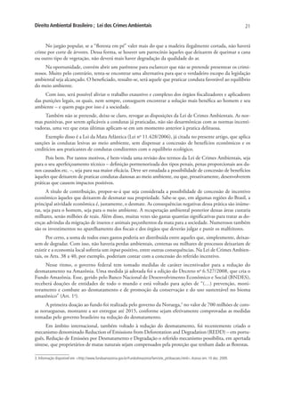 Direito Ambiental Brasileiro ; Lei dos Crimes Ambientais                                                                          21


     No jargão popular, se a “floresta em pé” valer mais do que a madeira ilegalmente cortada, não haverá
crime por corte de árvores. Dessa forma, se houver um patrocínio àqueles que deixarem de queimar a cana
ou outro tipo de vegetação, não deverá mais haver degradação da qualidade do ar.
     Na oportunidade, convém abrir um parêntese para esclarecer que não se pretende presentear os crimi-
nosos. Muito pelo contrário, tenta-se encontrar uma alternativa para que o verdadeiro escopo da legislação
ambiental seja alcançado. O beneficiado, ressalte-se, será aquele que praticar conduta favorável ao equilíbrio
do meio ambiente.
     Com isso, será possível aliviar o trabalho exaustivo e complexo dos órgãos fiscalizadores e aplicadores
das punições legais, os quais, nem sempre, conseguem encontrar a solução mais benéfica ao homem e seu
ambiente – e quem paga por isso é a sociedade.
     Também não se pretende, deixe-se claro, revogar as disposições da Lei de Crimes Ambientais. As nor-
mas punitivas, por serem aplicáveis a condutas já praticadas, não são desarmônicas com as normas incenti-
vadoras, uma vez que estas últimas aplicam-se em um momento anterior à pratica delituosa.
      Exemplo disso é a Lei da Mata Atlântica (Lei no 11.428/2006), já citada no presente artigo, que aplica
sanções às condutas lesivas ao meio ambiente, sem dispensar a concessão de benefícios econômicos e os
creditícios aos praticantes de condutas condizentes com o equilíbrio ecológico.
      Pois bem. Por tantos motivos, é bem-vinda uma revisão dos termos da Lei de Crimes Ambientais, seja
para o seu aperfeiçoamento técnico – definição pormenorizada dos tipos penais, penas proporcionais aos da-
nos causados etc. –, seja para sua maior eficácia. Deve ser estudada a possibilidade de concessão de benefícios
àqueles que deixarem de praticar condutas danosas ao meio ambiente, ou que, proativamente, desenvolverem
práticas que causem impactos positivos.
      A título de contribuição, propor-se-á que seja considerada a possibilidade de concessão de incentivo
econômico àqueles que deixarem de desmatar sua propriedade. Sabe-se que, em algumas regiões do Brasil, a
principal atividade econômica é, justamente, o desmate. As consequências negativas dessa prática são inúme-
ras, seja para o homem, seja para o meio ambiente. A recuperação ambiental posterior dessas áreas custaria
milhares, senão milhões de reais. Além disso, muitas vezes são gastas quantias significativas para tratar as do-
enças advindas da migração de insetos e animais peçonhentos da mata para a sociedade. Numerosos também
são os investimentos no aparelhamento dos fiscais e dos órgãos que deverão julgar e punir os malfeitores.
       Por certo, a soma de todos esses gastos poderia ser distribuída entre aqueles que, simplesmente, deixas-
sem de degradar. Com isso, não haveria perdas ambientais, centenas ou milhares de processos deixariam de
existir e a economia local sofreria um input positivo, entre outras consequências. Na Lei de Crimes Ambien-
tais, os Arts. 38 a 40, por exemplo, poderiam contar com a concessão do referido incentivo.
     Nesse ritmo, o governo federal tem tomado medidas de caráter incentivador para a redução do
desmatamento na Amazônia. Uma medida já adotada foi a edição do Decreto no 6.527/2008, que cria o
Fundo Amazônia. Esse, gerido pelo Banco Nacional de Desenvolvimento Econômico e Social (BNDES),
receberá doações de entidades de todo o mundo e está voltado para ações de “(…) prevenção, moni-
toramento e combate ao desmatamento e de promoção da conservação e do uso sustentável no bioma
amazônico” (Art. 1o).
     A primeira doação ao fundo foi realizada pelo governo da Noruega,3 no valor de 700 milhões de coro-
as norueguesas, montante a ser entregue até 2015, conforme sejam efetivamente comprovadas as medidas
tomadas pelo governo brasileiro na redução do desmatamento.
      Em âmbito internacional, também voltado à redução do desmatamento, foi recentemente criado o
mecanismo denominado Reduction of Emissions from Deforestation and Degradation (REDD) – em portu-
guês, Redução de Emissões por Desmatamento e Degradação o referido mecanismo possibilita, em apertada
síntese, que proprietários de matas naturais sejam compensados pela proteção que tenham dado as florestas.

3. Informação disponível em: <http://www.fundoamazonia.gov.br/FundoAmazonia/fam/site_pt/doacoes.html>. Acesso em: 10 dez. 2009.
 