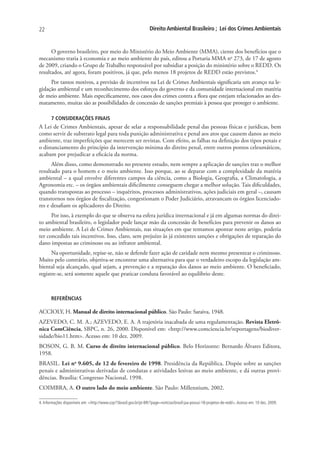 22                                                                  Direito Ambiental Brasileiro ; Lei dos Crimes Ambientais


      O governo brasileiro, por meio do Ministério do Meio Ambiente (MMA), ciente dos benefícios que o
mecanismo traria à economia e ao meio ambiente do país, editou a Portaria MMA no 273, de 17 de agosto
de 2009, criando o Grupo de Trabalho responsável por subsidiar a posição do ministério sobre o REDD. Os
resultados, até agora, foram positivos, já que, pelo menos 18 projetos de REDD estão previstos.4
      Por tantos motivos, a previsão de incentivos na Lei de Crimes Ambientais significaria um avanço na le-
gislação ambiental e um reconhecimento dos esforços do governo e da comunidade internacional em matéria
de meio ambiente. Mais especificamente, nos casos dos crimes contra a flora que estejam relacionados ao des-
matamento, muitas são as possibilidades de concessão de sanções premiais à pessoa que proteger o ambiente.

       7 CONSIDERAÇÕES FINAIS
A Lei de Crimes Ambientais, apesar de selar a responsabilidade penal das pessoas físicas e jurídicas, bem
como servir de substrato legal para toda punição administrativa e penal aos atos que causem danos ao meio
ambiente, traz imperfeições que merecem ser revistas. Com efeito, as falhas na definição dos tipos penais e
o distanciamento do princípio da intervenção mínima do direito penal, entre outros pontos celeumáticos,
acabam por prejudicar a eficácia da norma.
      Além disso, como demonstrado no presente estudo, nem sempre a aplicação de sanções traz o melhor
resultado para o homem e o meio ambiente. Isso porque, ao se deparar com a complexidade da matéria
ambiental – a qual envolve diferentes campos da ciência, como a Biologia, Geografia, a Climatologia, a
Agronomia etc. – os órgãos ambientais dificilmente conseguem chegar a melhor solução. Tais dificuldades,
quando transpostas ao processo – inquéritos, processos administrativos, ações judiciais em geral –, causam
transtornos nos órgãos de fiscalização, congestionam o Poder Judiciário, atravancam os órgãos licenciado-
res e desafiam os aplicadores do Direito.
      Por isso, à exemplo do que se observa na esfera jurídica internacional e já em algumas normas do direi-
to ambiental brasileiro, o legislador pode lançar mão da concessão de benefícios para prevenir os danos ao
meio ambiente. A Lei de Crimes Ambientais, nas situações em que tentamos apontar neste artigo, poderia
ter concedido tais incentivos. Isso, claro, sem prejuízo às já existentes sanções e obrigações de reparação do
dano impostas ao criminoso ou ao infrator ambiental.
      Na oportunidade, repise-se, não se defende fazer ação de caridade nem mesmo presentear o criminoso.
Muito pelo contrário, objetiva-se encontrar uma alternativa para que o verdadeiro escopo da legislação am-
biental seja alcançado, qual sejam, a prevenção e a reparação dos danos ao meio ambiente. O beneficiado,
registre-se, será somente aquele que praticar conduta favorável ao equilíbrio deste.



       REFERÊNCIAS

ACCIOLY, H. Manual de direito internacional público. São Paulo: Saraiva, 1948.
AZEVEDO, C. M. A.; AZEVEDO, E. A. A trajetória inacabada de uma regulamentação. Revista Eletrô-
nica ComCiência, SBPC, n. 26, 2000. Disponível em: <http://www.comciencia.br/reportagens/biodiver-
sidade/bio11.htm>. Acesso em: 10 dez. 2009.
BOSON, G. B. M. Curso de direito internacional público. Belo Horizonte: Bernardo Álvares Editora,
1958.
BRASIL. Lei no 9.605, de 12 de fevereiro de 1998. Presidência da República. Dispõe sobre as sanções
penais e administrativas derivadas de condutas e atividades lesivas ao meio ambiente, e dá outras provi-
dências. Brasília: Congresso Nacional, 1998.
COIMBRA, A. O outro lado do meio ambiente. São Paulo: Millennium, 2002.

4. Informações disponíveis em: <http://www.cop15brasil.gov.br/pt-BR/?page=noticias/brasil-jaa-possui-18-projetos-de-redd>. Acesso em: 10 dez. 2009.
 