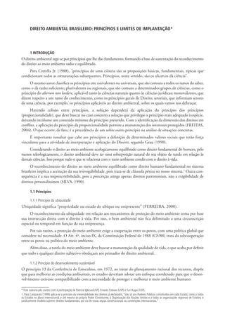 DIREITO AMBIENTAL BRASILEIRO: PRINCÍPIOS E LIMITES DE IMPLANTAÇÃO*




       1 INTRODUÇÃO
O direito ambiental rege-se por princípios que lhe dão fundamento, formando a base de sustentação do reconhecimento
do direito ao meio ambiente sadio e equilibrado.
    Para Cretella Jr. (1988), “princípios de uma ciência são as proposições básicas, fundamentais, típicas que
condicionam todas as estruturações subsequentes. Princípios, neste sentido, são os alicerces da ciência”.
     O mesmo autor classifica os princípios em: onivalentes ou universais, que são comuns a todos os ramos do saber,
como o da razão suficiente; plurivalentes ou regionais, que são comuns a determinados grupos de ciências, como o
princípio do alterum non laedere, aplicável tanto às ciências naturais quanto às ciências jurídicas; monovalentes, que
dizem respeito a um ramo do conhecimento, como os princípios gerais de Direito; setoriais, que informam setores
de uma ciência, por exemplo, os princípios aplicáveis ao direito ambiental, sobre os quais vamos nos debruçar.
      Havendo colisão entre princípios, a solução dependerá da aplicação do princípio dos princípios
(proporcionalidade), que deve buscar no caso concreto a solução que privilegie o princípio mais adequado à espécie,
deixando incólume um conteúdo mínimo do princípio preterido. Com a identificação da dimensão dos direitos em
conflito, a aplicação do princípio da proporcionalidade permite a manutenção dos interesses protegidos (FREITAS,
2004). O que ocorre, de fato, é a precedência de um sobre outro princípio na análise de situações concretas.
     É importante ressaltar que cabe aos princípios a definição de determinados valores sociais que terão força
vinculante para a atividade de interpretação e aplicação do Direito, segundo Grau (1990).
    Considerando o direito ao meio ambiente ecologicamente equilibrado como direito fundamental do homem, pelo
menos teleologicamente, o direito ambiental deve ter uma sobreposição natural do seu objeto de tutela em relação às
demais ciências. Isso porque tudo o que se relaciona com o meio ambiente condiz com o direito à vida.
      O reconhecimento do direito ao meio ambiente equilibrado como direito humano fundamental no sistema
brasileiro implica a aceitação da sua irrevogabilidade, pois trata-se de cláusula pétrea no nosso sistema.1 Outra con-
sequência é a sua imprescritibilidade, pois a prescrição atinge apenas direitos patrimoniais, não a exigibilidade de
direitos personalíssimos (SILVA, 1990).

       1.1 Princípios

       1.1.1 Princípio da ubiquidade
Ubiquidade significa “propriedade ou estado de ubíquo ou onipresente” (FERREIRA, 2000).
     O reconhecimento da ubiquidade em relação aos mecanismos de proteção do meio ambiente toma por base
sua intersecção direta com o direito à vida. Por isso, o bem ambiental não fica delimitado a uma circunscrição
espacial ou temporal em função da sua onipresença.
     Por tais razões, a proteção do meio ambiente exige a cooperação entre os povos, com uma política global que
considere tal necessidade. O Art. 4o, inciso IX, da Constituição Federal de 1988 (CF/88) trata da subcooperação
entre os povos na política do meio ambiente.
     Além disso, a tutela do meio ambiente deve buscar a manutenção da qualidade de vida, o que acaba por definir
que todo e qualquer direito subjetivo obedeçam aos primados do direito ambiental.

       1.1.2 Princípio do desenvolvimento sustentável
O princípio 13 da Conferência de Estocolmo, em 1972, ao tratar do planejamento racional dos recursos, dispõe
que para melhorar as condições ambientais, os estados deveriam adotar um enfoque coordenado para que o desen-
volvimento estivesse compatibilizado com a necessidade de proteger e melhorar o meio ambiente humano.

* Este comunicado contou com a participação de Patrícia Iglecias(USP), Ernesto Esteves (USP) e Yuri Rugai (USP).
1. Para Comparato (1999) aplica-se o princípio da irreversibilidade dos direitos já declarados, “não só aos Poderes Públicos constituídos em cada Estado, como a todos
os Estados no plano internacional, e até mesmo ao próprio Poder Constituinte, à Organização das Nações Unidas e a todas as organizações regionais de Estados, é
juridicamente inválido suprimir direitos fundamentais, por via de novas regras constitucionais ou convenções internacionais.”
 