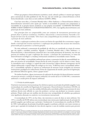 2                                                                  Direito Ambiental Brasileiro ; Lei dos Crimes Ambientais


     O bem que propicia o desenvolvimento econômico, social, cultural e político é o mesmo que importa
para a manutenção da sadia qualidade de vida. Por isso, não tem sentido que o desenvolvimento se dê de
forma desordenada e cause dano ao meio ambiente (LEMOS, 2008a).
     Com base nessa ideia, a Comissão Mundial sobre o Meio Ambiente e o Desenvolvimento definiu o
desenvolvimento sustentável como aquele que “atende as necessidades do presente sem comprometer as
necessidades de as gerações futuras atenderem as suas próprias necessidades” (COMISSÃO MUNDIAL
SOBRE O MEIO AMBIENTE E O DESENVOLVIMENTO, 1991). Isso significa desenvolvimento com
preservação do meio ambiente.
      Esse princípio deve ser compreendido como um conjunto de instrumentos preventivos que
possam afetar as práticas econômicas, científicas, educacionais e conservacionistas, buscando a rea-
lização do bem-estar da sociedade.2 Deve haver uma compatibilização da atividade econômica com
a proteção do meio ambiente.
     De fato, a exploração econômica deve ocorrer nos limites da capacidade dos ecossistemas, resguar-
dando a renovação dos recursos renováveis e a exploração não predatória dos recursos não renováveis,
preservando para as presentes e as futuras gerações.
     Na visão ambiental, a manutenção da qualidade de vida deve ser considerada na criação de normas
que vão regular a atividade econômica. Segundo a Comissão Mundial sobre o Meio Ambiente e o
Desenvolvimento, o desenvolvimento sustentável não é um estado permanente de harmonia, mas sim um
processo de mudança no qual a exploração dos recursos, a orientação dos investimentos, os rumos do
desenvolvimento tecnológico e a mudança institucional considerem as necessidades atuais e futuras.
      Para Leff (2006), a racionalidade ambiental que orienta a construção da ideia de sustentabilidade im-
plica um encontro de racionalidades, formas diversas de sentir, de pensar e até de valorar as coisas. Assim,
as contradições entre a ecologia e o capital não estão circunscritas a lógicas abstratas contrapostas; não há
solução submetendo o capital à lógica da ecologia ou vice-versa. “A diferença entre a racionalidade ambien-
tal e a racionalidade capitalista se expressa na confrontação de interesses sociais arraigados em estruturas
institucionais, paradigmas de conhecimento, formas de compreensão do mundo e processos de legitimação,
que enfrentam diferentes agentes, classes e grupos sociais.”
     No âmbito brasileiro, alguns instrumentos de aplicação do princípio do desenvolvimento sustentá-
vel merecem menção: a avaliação de impacto ambiental, nos termos da Lei no 6.938/1981, o zoneamento
ambiental e o estudo prévio de impacto ambiental.

       1.1.3 Princípio do poluidor-pagador
O primeiro instrumento internacional que faz referência expressa ao princípio do poluidor-pagador é uma
recomendação do conselho da Organização de Cooperação e Desenvolvimento Econômico (OCDE), de
1972, estabelecendo que o custo das medidas definidas pelas autoridades públicas para proteção do meio
ambiente deveria estar refletido no custo dos produtos e serviços cuja produção ou consumo causasse
poluição. Dispõe ainda que tais medidas não deveriam estar acompanhadas de subsídios que pudessem
criar significativa distorção no comércio e no investimento internacional.
     A recomendação de 1972, em face disso, não menciona os custos do dano ao meio ambiente. Em
1974, o conselho da OCDE adotou uma recomendação mais extensa para implementação do princípio do
poluidor-pagador, que reafirma que o princípio é fundamental. A recomendação do conselho da OCDE,
de 1989, é pela aplicação do princípio do poluidor-pagador na poluição acidental, com maior extensão ao
prever que o operador de instalação de risco deveria suportar o custo de medidas razoáveis para prevenir

2. Derani (1997) faz referência ao trabalho de Rehbinder que trata dos desdobramentos do direito do desenvolvimento sustentável no direito positivo
alemão: “A norma para utilização da melhor tecnologia independente do estado concreto do bem ambiental a ser protegido, a norma que impede
maior poluição do ambiente do que a já eventualmente existente (Verchlechterung der Umweltqualität) e o princípio da precaução, segundo o qual o
Estado também deve atuar com proibições e restrições, mesmo quando o potencial danoso de um determinado material ainda não estiver provado.”
 