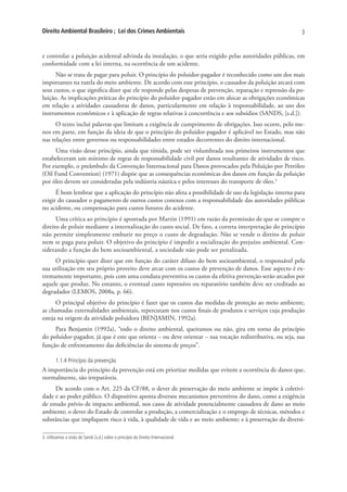 Direito Ambiental Brasileiro ; Lei dos Crimes Ambientais                                                   3


e controlar a poluição acidental advinda da instalação, o que seria exigido pelas autoridades públicas, em
conformidade com a lei interna, na ocorrência de um acidente.
      Não se trata de pagar para poluir. O princípio do poluidor-pagador é reconhecido como um dos mais
importantes na tutela do meio ambiente. De acordo com esse princípio, o causador da poluição arcará com
seus custos, o que significa dizer que ele responde pelas despesas de prevenção, reparação e repressão da po-
luição. As implicações práticas do princípio do poluidor-pagador estão em alocar as obrigações econômicas
em relação a atividades causadoras de danos, particularmente em relação à responsabilidade, ao uso dos
instrumentos econômicos e à aplicação de regras relativas à concorrência e aos subsídios (SANDS, [s.d.]).
      O texto inclui palavras que limitam a exigência de cumprimento de obrigações. Isso ocorre, pelo me-
nos em parte, em função da ideia de que o princípio do poluidor-pagador é aplicável no Estado, mas não
nas relações entre governos ou responsabilidades entre estados decorrentes do direito internacional.
     Uma visão desse princípio, ainda que tímida, pode ser vislumbrada nos primeiros instrumentos que
estabeleceram um mínimo de regras de responsabilidade civil por danos resultantes de atividades de risco.
Por exemplo, o preâmbulo da Convenção Internacional para Danos provocados pela Poluição por Petróleo
(Oil Fund Convention) (1971) dispõe que as consequências econômicas dos danos em função da poluição
por óleo devem ser consideradas pela indústria náutica e pelos interesses do transporte de óleo.3
      É bom lembrar que a aplicação do princípio não afeta a possibilidade de uso da legislação interna para
exigir do causador o pagamento de outros custos conexos com a responsabilidade das autoridades públicas
no acidente, ou compensação para custos futuros do acidente.
      Uma crítica ao princípio é apontada por Martin (1991) em razão da permissão de que se compre o
direito de poluir mediante a internalização do custo social. De fato, a correta interpretação do princípio
não permite simplesmente embutir no preço o custo de degradação. Não se vende o direito de poluir
nem se paga para poluir. O objetivo do princípio é impedir a socialização do prejuízo ambiental. Con-
siderando a função do bem socioambiental, a sociedade não pode ser penalizada.
     O princípio quer dizer que em função do caráter difuso do bem socioambiental, o responsável pela
sua utilização em seu próprio proveito deve arcar com os custos de prevenção de danos. Esse aspecto é ex-
tremamente importante, pois com uma conduta preventiva os custos da efetiva prevenção serão arcados por
aquele que produz. No entanto, o eventual custo repressivo ou reparatório também deve ser creditado ao
degradador (LEMOS, 2008a, p. 66).
      O principal objetivo do princípio é fazer que os custos das medidas de proteção ao meio ambiente,
as chamadas externalidades ambientais, repercutam nos custos finais de produtos e serviços cuja produção
esteja na origem da atividade poluidora (BENJAMIN, 1992a).
     Para Benjamin (1992a), “todo o direito ambiental, queiramos ou não, gira em torno do princípio
do poluidor-pagador, já que é este que orienta – ou deve orientar – sua vocação redistributiva, ou seja, sua
função de enfrentamento das deficiências do sistema de preços”.

        1.1.4 Princípio da prevenção
A importância do princípio da prevenção está em priorizar medidas que evitem a ocorrência de danos que,
normalmente, são irreparáveis.
      De acordo com o Art. 225 da CF/88, o dever de preservação do meio ambiente se impõe à coletivi-
dade e ao poder público. O dispositivo aponta diversos mecanismos preventivos do dano, como a exigência
de estudo prévio de impacto ambiental, nos casos de atividade potencialmente causadora de dano ao meio
ambiente; o dever do Estado de controlar a produção, a comercialização e o emprego de técnicas, métodos e
substâncias que impliquem risco à vida, à qualidade de vida e ao meio ambiente; e à preservação da diversi-

3. Utilizamos a visão de Sands [s.d.] sobre o princípio do Direito Internacional.
 