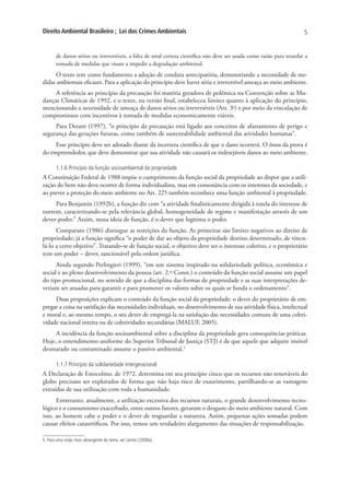 Direito Ambiental Brasileiro ; Lei dos Crimes Ambientais                                                                5


       de danos sérios ou irreversíveis, a falta de total certeza científica não deve ser usada como razão para retardar a
       tomada de medidas que visam a impedir a degradação ambiental.
      O texto tem como fundamento a adoção de conduta antecipatória, demonstrando a necessidade de me-
didas ambientais eficazes. Para a aplicação do princípio deve haver séria e irreversível ameaça ao meio ambiente.
     A referência ao princípio da precaução foi matéria geradora de polêmica na Convenção sobre as Mu-
danças Climáticas de 1992, e o texto, na versão final, estabeleceu limites quanto à aplicação do princípio,
mencionando a necessidade de ameaça de danos sérios ou irreversíveis (Art. 3o) e por meio da vinculação de
compromissos com incentivos à tomada de medidas economicamente viáveis.
     Para Derani (1997), “o princípio da precaução está ligado aos conceitos de afastamento de perigo e
segurança das gerações futuras, como também de sustentabilidade ambiental das atividades humanas”.
     Esse princípio deve ser adotado diante da incerteza científica de que o dano ocorrerá. O ônus da prova é
do empreendedor, que deve demonstrar que sua atividade não causará os indesejáveis danos ao meio ambiente.

       1.1.6 Princípio da função socioambiental da propriedade
A Constituição Federal de 1988 impõe o cumprimento da função social da propriedade ao dispor que a utili-
zação do bem não deve ocorrer de forma individualista, mas em consonância com os interesses da sociedade, e
ao prever a proteção do meio ambiente no Art. 225 também reconhece uma função ambiental à propriedade.
     Para Benjamin (1992b), a função diz com “a atividade finalisticamente dirigida à tutela do interesse de
outrem, caracterizando-se pela relevância global, homogeneidade de regime e manifestação através de um
dever-poder.” Assim, nessa ideia de função, é o dever que legitima o poder.
      Comparato (1986) distingue as restrições da função. As primeiras são limites negativos ao direito de
propriedade; já a função significa “o poder de dar ao objeto da propriedade destino determinado, de vincu-
lá-lo a certo objetivo”. Tratando-se de função social, o objetivo deve ser o interesse coletivo, e o proprietário
tem um poder – dever, sancionável pela ordem jurídica.
      Ainda segundo Perlingieri (1999), “em um sistema inspirado na solidariedade política, econômica e
social e ao pleno desenvolvimento da pessoa (art. 2.º Const.) o conteúdo da função social assume um papel
do tipo promocional, no sentido de que a disciplina das formas de propriedade e as suas interpretações de-
veriam ser atuadas para garantir e para promover os valores sobre os quais se funda o ordenamento”.
     Duas proposições explicam o conteúdo da função social da propriedade: o dever do proprietário de em-
pregar a coisa na satisfação das necessidades individuais, no desenvolvimento de sua atividade física, intelectual
e moral e, ao mesmo tempo, o seu dever de empregá-la na satisfação das necessidades comuns de uma coleti-
vidade nacional inteira ou de coletividades secundárias (MALUF, 2005).
     A incidência da função socioambiental sobre a disciplina da propriedade gera consequências práticas.
Hoje, o entendimento uniforme do Superior Tribunal de Justiça (STJ) é de que aquele que adquire imóvel
desmatado ou contaminado assume o passivo ambiental.5

       1.1.7 Princípio da solidariedade intergeracional
A Declaração de Estocolmo, de 1972, determina em seu princípio cinco que os recursos não renováveis do
globo precisam ser explorados de forma que não haja risco de exaurimento, partilhando-se as vantagens
extraídas de sua utilização com toda a humanidade.
      Entretanto, atualmente, a utilização excessiva dos recursos naturais, o grande desenvolvimento tecno-
lógico e o consumismo exacerbado, entre outros fatores, geraram o desgaste do meio ambiente natural. Com
isso, ao homem cabe o poder e o dever de resguardar a natureza. Assim, pequenas ações somadas podem
causar efeitos catastróficos. Por isso, temos um verdadeiro alargamento das situações de responsabilização.

5. Para uma visão mais abrangente do tema, ver Lemos (2008a).
 