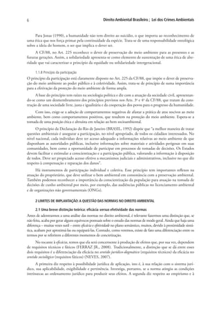 6                                                    Direito Ambiental Brasileiro ; Lei dos Crimes Ambientais


     Para Jonas (1990), a humanidade não tem direito ao suicídio, o que importa ao reconhecimento de
uma ética que nos força primar pela continuidade da espécie. Trata-se de uma responsabilidade ontológica
sobre a ideia do homem, o ser que implica o dever ser.
     A CF/88, no Art. 225 reconhece o dever de preservação do meio ambiente para as presentes e as
futuras gerações. Assim, a solidariedade apresenta-se como elemento de sustentação de uma ética de alte-
ridade que vai caracterizar o princípio da equidade ou solidariedade intergeracional.

     1.1.8 Princípio da participação
O princípio da participação está claramente disposto no Art. 225 da CF/88, que impõe o dever de preserva-
ção do meio ambiente ao poder público e à coletividade. Assim, trata-se de princípio de suma importância
para a efetivação da proteção do meio ambiente de forma ampla.
     A base do princípio tem raízes na sociologia política e diz com a atuação da sociedade civil, apresentan-
do-se como um desmembramento dos princípios previstos nos Arts. 3o e 4o da CF/88, que tratam da cons-
trução de uma sociedade livre, justa e igualitária e da cooperação dos povos para o progresso da humanidade.
    Com isso, exige-se a adoção de comportamentos negativos de afastar a prática de atos nocivos ao meio
ambiente, bem como comportamentos positivos, que resultem na proteção do meio ambiente. Espera-se a
tomada de uma posição ética e altruísta em relação ao bem socioambiental.
      O princípio da Declaração do Rio de Janeiro (BRASIL, 1992) dispõe que “a melhor maneira de tratar
questões ambientais é assegurar a participação, no nível apropriado, de todos os cidadãos interessados. No
nível nacional, cada indivíduo deve ter acesso adequado a informações relativas ao meio ambiente de que
disponham as autoridades públicas, inclusive informações sobre materiais e atividades perigosas em suas
comunidades, bem como a oportunidade de participar em processos de tomadas de decisões. Os Estados
devem facilitar e estimular a conscientização e a participação pública, valorando a informação à disposição
de todos. Deve ser propiciado acesso efetivo a mecanismos judiciais e administrativos, inclusive no que diz
respeito à compensação e reparação dos danos”.
      Há instrumentos de participação individual e coletiva. Esse princípio tem importantes reflexos na
atuação do proprietário, que deve utilizar o bem ambiental em consonância com a preservação ambiental.
Também podemos reconhecer a importância da conscientização da população para atuação na tomada de
decisões de cunho ambiental por meio, por exemplo, das audiências públicas no licenciamento ambiental
e de organizações não governamentais (ONGs).

     2 LIMITES DE IMPLANTAÇÃO: A QUESTÃO DAS NORMAS NO DIREITO AMBIENTAL

     2.1 Uma breve distinção teórica: eficácia versus efetividade das normas
Antes de adentrarmos a uma análise das normas no direito ambiental, é relevante fazermos uma distinção que, se
não feita, acaba por gerar alguns equívocos pontuais sobre o estudo das normas de modo geral. Ainda que haja uma
diferença – muitas vezes sutil – entre eficácia e efetividade no plano semântico, muitos, devido à proximidade sintá-
tica, acabam por aproximá-las ou equipará-las. Contudo, como veremos, existe de fato uma diferenciação entre os
termos por se referirem a diferentes momentos de concretização.
      No tocante à eficácia, temos que ela será concernente à produção de efeitos que, por sua vez, dependem
de requisitos técnicos e fáticos (FERRAZ JR., 2008). Tradicionalmente, a distinção que se dá entre esses
dois requisitos é a diferenciação da eficácia no sentido jurídico-dogmático (requisitos técnicos) da eficácia no
sentido sociológico (requisitos fáticos) (NEVES, 2007).
      A primeira diz respeito à possibilidade jurídica de aplicação, isto é, à sua relação com o sistema jurí-
dico, sua aplicabilidade, exigibilidade e pertinência. Investiga, portanto, se a norma atingiu as condições
intrínsecas ao ordenamento jurídico para produzir seus efeitos. A segunda diz respeito ao empirismo e à
 