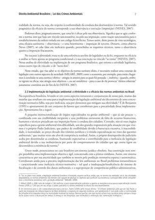 Direito Ambiental Brasileiro ; Lei dos Crimes Ambientais                                                                                                7


realidade da norma, ou seja, diz respeito à conformidade da conduta dos destinatários à norma. Tal sentido
pragmático da eficácia da norma corresponde a sua observância e execução (imposição) (NEVES, 2007).
      Podemos dizer, pragmaticamente, que uma lei é eficaz pela sua observância. Significa que se agiu confor-
me a norma, sem que haja um vínculo sancionatório, ou pela sua imposição, como reação sancionatória para o
restabelecimento da ordem violada em um código lícito/ilícito. Temos assim, deste ponto de vista sociológico,
uma eficácia autônoma – observância – e uma heterônoma – imposição de terceiro. Destarte, como observa
Neves (2007), só cabe falar em ineficácia quando, preenchidos os requisitos técnicos, tanto a observância
quanto a imposição fracassarem.
     No tocante à efetividade, trata-se de uma referência aos fins do legislador ou da lei, enquanto na eficácia
a análise se furta apenas ao programa condicional e à sua concreção no vínculo “se-então” (NEVES, 2007).
Nessa análise de efetividade na implantação de um programa finalístico, que orienta a atividade legislativa,
temos outro tipo de vínculo: o de “meio-fim”.
       Neste estudo, que visa saber se os objetivos da norma surtiram efeito, é necessário realizar uma conexão da
legislação com outros aspectos da sociedade (MILARÉ, 2009) como a economia, por exemplo, para então chegar-
mos à conclusão se uma norma é efetiva – atingiu os anseios para os quais foi pensada –, inefetiva – quando, embo-
ra vigente ou eficaz, não atingiu seus objetivos –, ou até antiefetiva – para o caso de ela provocar “efeitos colaterais”
justamente contrários aos do fim da lei (NEVES, 2007).

       2.2 Implementação da legislação ambiental: a efetividade e a eficácia das normas ambientais no Brasil
Na experiência brasileira, levando-se em conta aspectos estruturais e conjunturais de nosso país, muitas das
mazelas que resultam em uma parca implementação da legislação ambiental são decorrentes de uma concre-
tização normativa falha, seja por ineficácia, seja por elementos que mitigam sua efetividade.6 É de Benjamin
(1995) o apontamento de um conjunto de fatores que corroboram para a precariedade dessa implementa-
ção. Apresentamo-los a seguir.
     A pequena institucionalização de órgãos especializados na gestão ambiental – que já são poucos –,
combinada com sua credibilidade incipiente e seus problemas estruturais de falta de recursos financeiros,
humanos e técnicos prejudicam sua imposição frente à conduta dos cidadãos. Contudo, não só esses órgãos
específicos para a gestão ambiental têm dificuldade, um dos grandes responsáveis pela situação em que vive-
mos é o próprio Poder Judiciário, que padece de credibilidade devido à burocracia excessiva, à inacessibili-
dade, à morosidade, ao preço elevado dos trâmites jurídicos e à tímida especialização no trato das questões
ambientais,7 que muitas vezes são alvo de competência residual. Assim, o próprio desempenho do judiciário
acaba por desestimular as condutas, frustrando expectativas e contribuindo para a ineficácia da legislação
ambiental devido a sua inobservância por parte do comportamento do cidadão que age contra legem ou
desconsidera a existência da norma.8
       Grosso modo, presenciamos no caso brasileiro um sistema jurídico obsoleto. Sua construção nem sem-
pre possibilita uma implementação objetiva e ágil, concatenada com a prática cotidiana. Assim, este sistema
caracteriza-se por sua atecnicidade que também se mostra pela produção normativa esparsa e assistemática.
Corroboram ainda para a precária implementação das leis ambientais no Brasil problemas intrasistêmicos
– caracterizando uma ineficácia técnico-normativa – tal qual a inadequação/insuficiência do sistema de
fiscalização e de controle dos danos ambientais; e a superposição de competências público-administrativas,

6. “Se, no plano mais amplo, a legislação ambiental brasileira é festejada, espanta verificar, então, que, no terreno da realidade, isto é, das atividades
degradadoras, as normas ambientais não tenham sido capazes de alcançar os objetivos que justificam sua existência, o principal deles sendo compatibi-
lizar o crescimento econômico com a proteção ambiental.” (MILARÉ, 2009).
7. Milaré (2009, p. 808, nota de rodapé no 56) reafirma a parca especialização judiciária e aponta as exceções a essa pouca especialização citando
Freitas (2009, p. 124) que, em seu artigo O poder judiciário e o direito ambiental no Brasil, faz este levantamento.
8. Em entrevista para o site <www.observatorioeco.com.br>, Nalini (2009, grifo nosso) afirma: “O infrator ambiental sabe que em São Paulo, a
partir da instalação da Câmara Especial do Meio Ambiente, a resposta em segunda instância, virá rapidamente. E isso pode coibir a continuidade
de infrações à luz daquela crença na morosidade insolúvel da Justiça. Demora que faz com que muitos achem mais lucrativo poluir porque o braço
da lei quase nunca o alcançará em tempo. A ameaça é tão longínqua, que estimularia a reiteração das vulnerações ecológicas.”
 