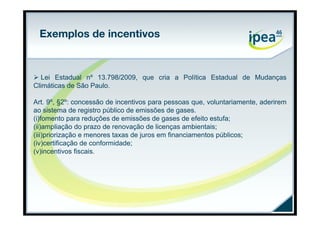 Exemplos de incentivos


 Lei Estadual nº 13.798/2009, que cria a Política Estadual de Mudanças
Climáticas de São Paulo.

Art. 9º, §2º: concessão de incentivos para pessoas que, voluntariamente, aderirem
ao sistema de registro público de emissões de gases.
(i)fomento para reduções de emissões de gases de efeito estufa;
(ii)ampliação do prazo de renovação de licenças ambientais;
(iii)priorização e menores taxas de juros em financiamentos públicos;
(iv)certificação de conformidade;
(v)incentivos fiscais.
 