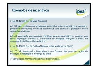 Exemplos de incentivos


 Lei 11.428/06 (Lei da Mata Atlântica)

Art. 33: sem prejuízo das obrigações assumidas pelos proprietários e posseiros,
podem ser concedidos incentivos econômicos para estimular a proteção e o uso
sustentável do bioma

Art. 41: concessão de incentivos creditícios para o proprietário ou posseiro que
tenha vegetação primária ou secundária em estágios avançado e médio de
regeneração do Bioma Mata Atlântica

 Lei 12.187/09 (Lei da Política Nacional sobre Mudança do Clima)

Art. 5º, VII: instrumentos financeiros e econômicos para promover ações de
mitigação e adaptação à mudança do clima

 Convenções internacionais (clima e biodiversidade)
 