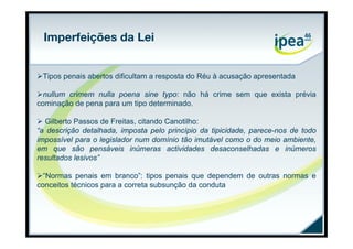 Imperfeições da Lei


Tipos penais abertos dificultam a resposta do Réu à acusação apresentada

nullum crimem nulla poena sine typo: não há crime sem que exista prévia
cominação de pena para um tipo determinado.

 Gilberto Passos de Freitas, citando Canotilho:
“a descrição detalhada, imposta pelo princípio da tipicidade, parece-nos de todo
impossível para o legislador num domínio tão imutável como o do meio ambiente,
em que são pensáveis inúmeras actividades desaconselhadas e inúmeros
resultados lesivos”

“Normas penais em branco”: tipos penais que dependem de outras normas e
conceitos técnicos para a correta subsunção da conduta
 