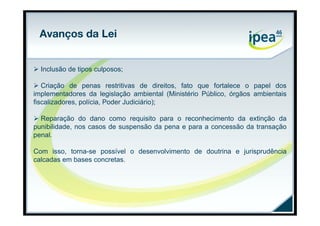 Avanços da Lei


 Inclusão de tipos culposos;

 Criação de penas restritivas de direitos, fato que fortalece o papel dos
implementadores da legislação ambiental (Ministério Público, órgãos ambientais
fiscalizadores, polícia, Poder Judiciário);

 Reparação do dano como requisito para o reconhecimento da extinção da
punibilidade, nos casos de suspensão da pena e para a concessão da transação
penal.

Com isso, torna-se possível o desenvolvimento de doutrina e jurisprudência
calcadas em bases concretas.
 