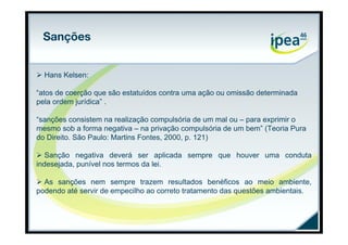 Sanções


 Hans Kelsen:

“atos de coerção que são estatuídos contra uma ação ou omissão determinada
pela ordem jurídica” .

“sanções consistem na realização compulsória de um mal ou – para exprimir o
mesmo sob a forma negativa – na privação compulsória de um bem” (Teoria Pura
do Direito. São Paulo: Martins Fontes, 2000, p. 121)

 Sanção negativa deverá ser aplicada sempre que houver uma conduta
indesejada, punível nos termos da lei.

 As sanções nem sempre trazem resultados benéficos ao meio ambiente,
podendo até servir de empecilho ao correto tratamento das questões ambientais.
 