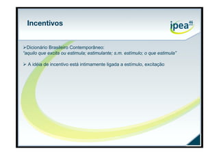 Incentivos


Dicionário Brasileiro Contemporâneo:
“aquilo que excita ou estimula; estimulante; s.m. estímulo; o que estimula”

 A idéia de incentivo está intimamente ligada a estímulo, excitação
 