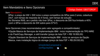 Item Mandatório e Itens Opcionais Código Siebel: GBSTOROP Item  Mandatório : SPac: o preço de HW + SW inclui o preço competitivo do SPac para 3 anos, cobertura 24x7, com tempo de resposta de 4 horas, sem tempo de solução No Storwize RAS, se o pedido não tiver SPac, o desconto de SW fica limitado a 40% (com o SPac o desconto de SW sobre para 57%!!) Itens Opcionais (mas recomendados pelo valor agregado e competitividade): Opção Básica de Serviços de Implementação IBM : inclui implementação do TPC-MRE e do FlashCopy Manager, e skill transfer (preço de lista F2F = R$ 19.950,00) Opção Standard de Serviços de Implementação IBM : inclui os serviços da Opção Básica, mais instalação lógica do storage (preço de lista F2F = R$ 29.030,00) Unsolicited proposal e configurações: 