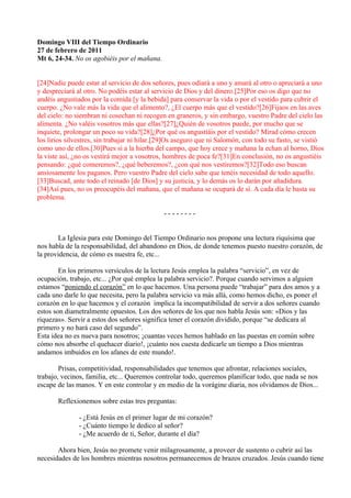 Domingo VIII del Tiempo Ordinario
27 de febrero de 2011
Mt 6, 24-34. No os agobiéis por el mañana.


[24]Nadie puede estar al servicio de dos señores, pues odiará a uno y amará al otro o apreciará a uno
y despreciará al otro. No podéis estar al servicio de Dios y del dinero.[25]Por eso os digo que no
andéis angustiados por la comida [y la bebida] para conservar la vida o por el vestido para cubrir el
cuerpo. ¿No vale más la vida que el alimento?, ¿El cuerpo más que el vestido?[26]Fijaos en las aves
del cielo: no siembran ni cosechan ni recogen en graneros, y sin embargo, vuestro Padre del cielo las
alimenta. ¿No valéis vosotros más que ellas?[27]¿Quién de vosotros puede, por mucho que se
inquiete, prolongar un poco su vida?[28]¿Por qué os angustiáis por el vestido? Mirad cómo crecen
los lirios silvestres, sin trabajar ni hilar.[29]Os aseguro que ni Salomón, con todo su fasto, se vistió
como uno de ellos.[30]Pues si a la hierba del campo, que hoy crece y mañana la echan al horno, Dios
la viste así, ¿no os vestirá mejor a vosotros, hombres de poca fe?[31]En conclusión, no os angustiéis
pensando: ¿qué comeremos?, ¿qué beberemos?, ¿con qué nos vestiremos?[32]Todo eso buscan
ansiosamente los paganos. Pero vuestro Padre del cielo sabe que tenéis necesidad de todo aquello.
[33]Buscad, ante todo el reinado [de Dios] y su justicia, y lo demás os lo darán por añadidura.
[34]Así pues, no os preocupéis del mañana, que el mañana se ocupará de sí. A cada día le basta su
problema.

                                              --------


        La Iglesia para este Domingo del Tiempo Ordinario nos propone una lectura riquísima que
nos habla de la responsabilidad, del abandono en Dios, de donde tenemos puesto nuestro corazón, de
la providencia, de cómo es nuestra fe, etc...

        En los primeros versículos de la lectura Jesús emplea la palabra “servicio”, en vez de
ocupación, trabajo, etc... ¿Por qué emplea la palabra servicio?. Porque cuando servimos a alguien
estamos “poniendo el corazón” en lo que hacemos. Una persona puede “trabajar” para dos amos y a
cada uno darle lo que necesita, pero la palabra servicio va más allá, como hemos dicho, es poner el
corazón en lo que hacemos y el corazón implica la incompatibilidad de servir a dos señores cuando
estos son diametralmente opuestos. Los dos señores de los que nos habla Jesús son: «Dios y las
riquezas». Servir a estos dos señores significa tener el corazón dividido, porque “se dedicara al
primero y no hará caso del segundo”.
Esta idea no es nueva para nosotros; ¡cuantas veces hemos hablado en las puestas en común sobre
cómo nos absorbe el quehacer diario!, ¡cuánto nos cuesta dedicarle un tiempo a Dios mientras
andamos imbuidos en los afanes de este mundo!.

        Prisas, competitividad, responsabilidades que tenemos que afrontar, relaciones sociales,
trabajo, vecinos, familia, etc... Queremos controlar todo, queremos planificar todo, que nada se nos
escape de las manos. Y en este controlar y en medio de la vorágine diaria, nos olvidamos de Dios...

       Reflexionemos sobre estas tres preguntas:

               - ¿Está Jesús en el primer lugar de mi corazón?
               - ¿Cuánto tiempo le dedico al señor?
               - ¿Me acuerdo de ti, Señor, durante el día?

       Ahora bien, Jesús no promete venir milagrosamente, a proveer de sustento o cubrir así las
necesidades de los hombres mientras nosotros permanecemos de brazos cruzados. Jesús cuando tiene
 