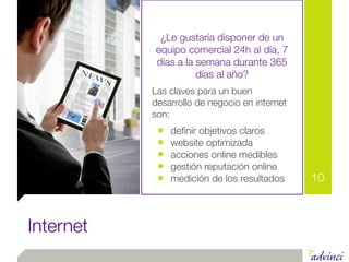 ¿Le gustaría disponer de un
           equipo comercial 24h al día, 7
           días a la semana durante 365
                     días al año?
           Las claves para un buen
           desarrollo de negocio en internet
           son:
            ■   deﬁnir objetivos claros
            ■   website optimizada
            ■   acciones online medibles
            ■   gestión reputación online
            ■   medición de los resultados     10



Internet
 