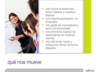 ■ nos mueve la ilusión por
                    hacer mejores a nuestros
                    clientes
                ■   nos importa el proyecto, no
                    el tamaño
                ■   nos gusta ser innovadores y
                    poco convencionales
                ■   nos emociona superar las
                    expectativas de nuestros
                    clientes
                ■   nos une el ser, hacer y
                    enfocar los temas de forma
                    diferente                     12



qué nos mueve
 