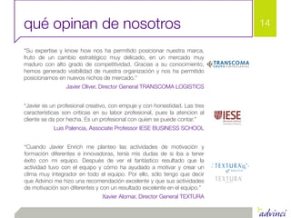qué opinan de nosotros                                                      14

“Su expertise y know how nos ha permitido posicionar nuestra marca,
fruto de un cambio estratégico muy delicado, en un mercado muy
maduro con alto grado de competitividad. Gracias a su conocimiento,
hemos generado visibilidad de nuestra organización y nos ha permitido
posicionarnos en nuevos nichos de mercado.”
                 Javier Oliver, Director General TRANSCOMA LOGISTICS


“Javier es un profesional creativo, con empuje y con honestidad. Las tres
características son criticas en su labor profesional, pues la atencion al
cliente se da por hecha. Es un profesional con quien se puede contar.”
            Luis Palencia, Associate Professor IESE BUSINESS SCHOOL


“Cuando Javier Enrich me planteo las actividades de motivación y
formación diferentes e innovadoras, tenía mis dudas de si iba a tener
éxito con mi equipo. Después de ver el fantástico resultado que la
actividad tuvo con el equipo y cómo ha ayudado a motivar y crear un
clima muy integrador en todo el equipo. Por ello, sólo tengo que decir
que Advinci me hizo una recomendación excelente y que sus actividades
de motivación son diferentes y con un resultado excelente en el equipo.”
                               Xavier Alomar, Director General TEXTURA
 