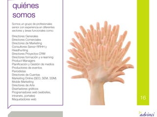 quiénes
somos
Somos un grupo de profesionales
senior con experiencia en diferentes
sectores y áreas funcionales como:

Directores Generales
Directores Comerciales
Directores de Marketing
Consultores Senior RRHH y
Headhunting
Directores Proyectos CRM
Directores formación y e-learning
Product Managers
Planiﬁcación y Gestión de medios
Productores de eventos
Periodistas
Directores de Cuentas
Marketing Online (SEO, SEM, SSM)
Mobile Marketing
Directores de Arte
Diseñadores gráﬁcos
Programadores web (websites,
intranets, portales)
Maquetadores web                       16
 