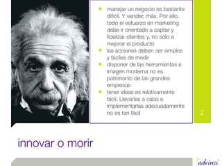 ■ manejar un negocio es bastante
                      difícil. Y vender, más. Por ello,
                      todo el esfuerzo en marketing
                      debe ir orientado a captar y
                      ﬁdelizar clientes y, no sólo a
                      mejorar el producto
                  ■   las acciones deben ser simples
                      y fáciles de medir
                  ■   disponer de las herramientas e
                      imagen moderna no es
                      patrimonio de las grandes
                      empresas
                  ■   tener ideas es relativamente
                      fácil. Llevarlas a cabo e
                      implementarlas adecuadamente
                      no es tan fácil                     2



innovar o morir
 