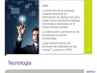 CRM
             La dirección de la empresa
             necesita disponer de
             información en tiempo real para
             poder tomar decisiones rápidas,
             concretas y acertadas en el
             menor tiempo posible.
             La información comercial es de
             la empresa no de los
             comerciales
             ¿qué impacto tienen las
             acciones de marketing en las
             ventas? ¿cuál es su ROI?          8



Tecnología
 