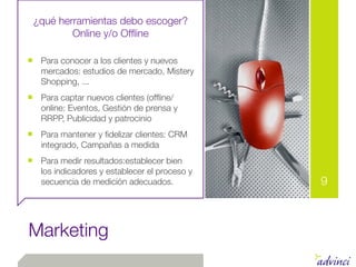 ¿qué herramientas debo escoger?
         Online y/o Ofﬂine

■ Para conocer a los clientes y nuevos
   mercados: estudios de mercado, Mistery
   Shopping, ...
■ Para captar nuevos clientes (ofﬂine/
   online: Eventos, Gestión de prensa y
   RRPP, Publicidad y patrocinio
■ Para mantener y ﬁdelizar clientes: CRM
   integrado, Campañas a medida
■ Para medir resultados:establecer bien
   los indicadores y establecer el proceso y
   secuencia de medición adecuados.            9



Marketing
 