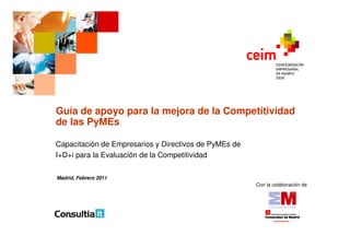 Guía de apoyo para la mejora de la Competitividad
de las PyMEs

Capacitación de Empresarios y Directivos de PyMEs de
I+D+i para la Evaluación de la Competitividad

Madrid, Febrero 2011
                                                       Con la colaboración de
 