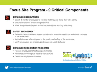 Focus Site Program - 9 Critical Components
EMPLOYEE OBSERVATIONS
• Coach & mentor employees to validate that they are doing their jobs safely
• Ensure employees are wearing their PPE
• Work alongside employees to make sure they are working effectively
SAFETY ENGAGEMENT
• Establish rapport with employees to help reduce unsafe conditions and at-risk behavior
in the workplace
• Actively involve all employees in the health and safety of the workplace
• Verify employees are engaging in the correct safety behavior
EMPLOYEE RECOGNITION PROGRAMS
• Reward employees for safe job performance
• Reinforce and recognize positive work culture
• Celebrate employee successes
 